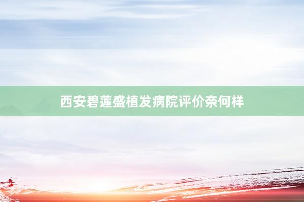 西安碧莲盛植发病院评价奈何样