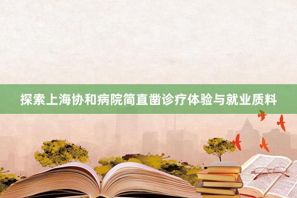 探索上海协和病院简直凿诊疗体验与就业质料
