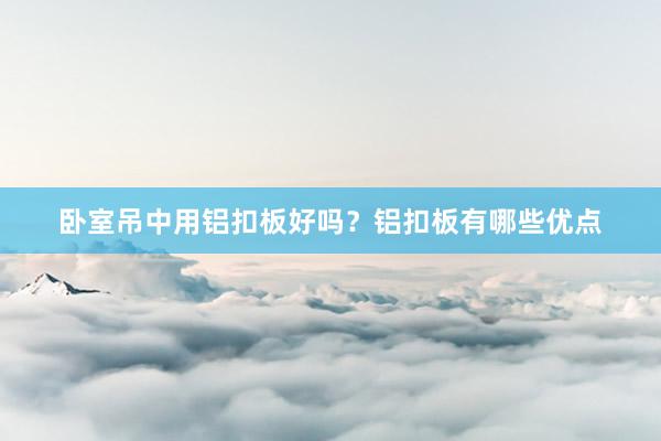 卧室吊中用铝扣板好吗？铝扣板有哪些优点