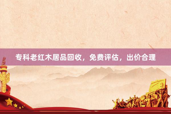 专科老红木居品回收，免费评估，出价合理