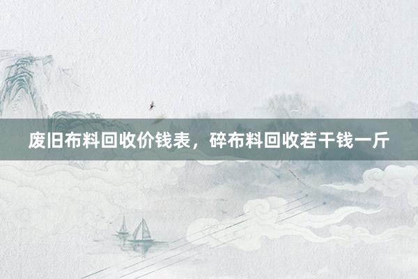 废旧布料回收价钱表，碎布料回收若干钱一斤