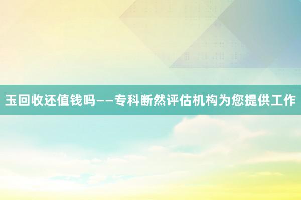 玉回收还值钱吗——专科断然评估机构为您提供工作