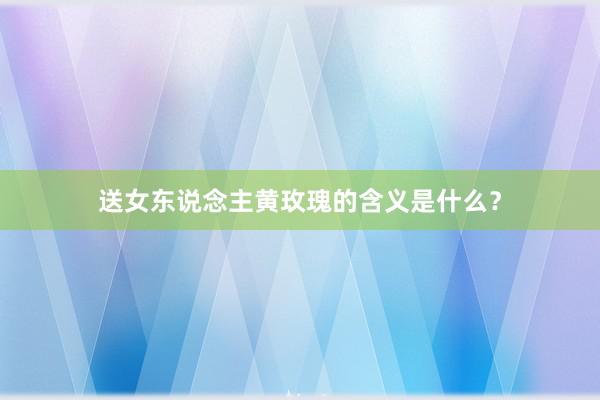 送女东说念主黄玫瑰的含义是什么？